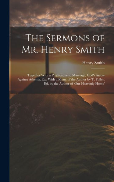 The Sermons Of Mr. Henry Smith: Together With A Preparative To Marriage, God's Arrow Against Atheists, Etc. With A Mem. Of The Author By T. Fuller. Ed. By The Author Of 'Our Heavenly Home'