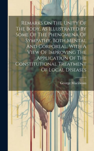 Remarks On The Unity Of The Body, As Illustrated By Some Of The Phenomena Of Sympathy, Both Mental And Corporeal, With A View Of Improving The ... Constitutional Treatment Of Local Diseases
