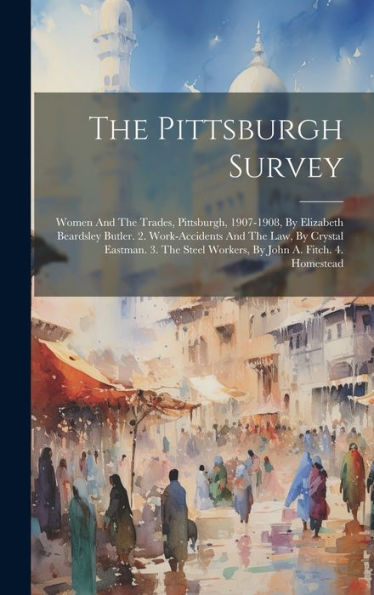 The Pittsburgh Survey: Women And The Trades, Pittsburgh, 1907-1908, By Elizabeth Beardsley Butler. 2. Work-Accidents And The Law, By Crystal Eastman. ... Steel Workers, By John A. Fitch. 4. Homestead