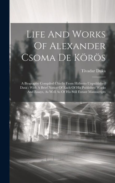 Life And Works Of Alexander Csoma De Körös: A Biography Compiled Chiefly From Hitherto Unpublished Data: With A Brief Notice Of Each Of His Published ... As Well As Of His Still Extant Manuscripts