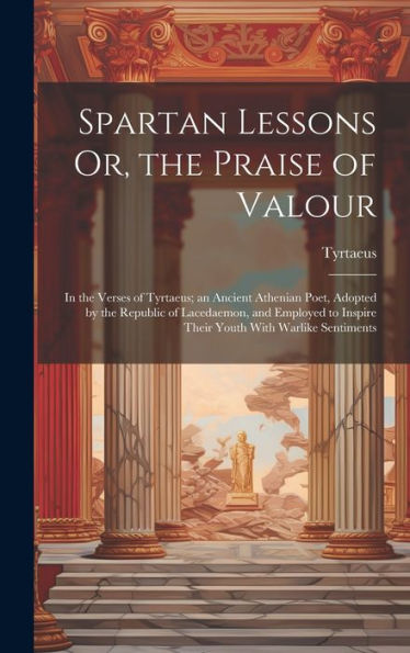 Spartan Lessons Or, The Praise Of Valour; In The Verses Of Tyrtaeus; An Ancient Athenian Poet, Adopted By The Republic Of Lacedaemon, And Employed To Inspire Their Youth With Warlike Sentiments