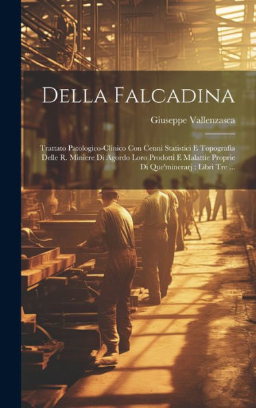 Della Falcadina: Trattato Patologico-Clinico Con Cenni Statistici E Topografia Delle R. Miniere Di Agordo Loro Prodotti E Malattie Proprie Di Que'Minerarj: Libri Tre ... (Italian Edition)