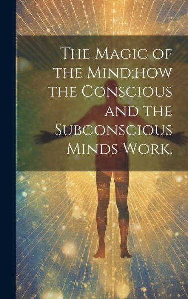 The Magic Of The Mind;How The Conscious And The Subconscious Minds Work.