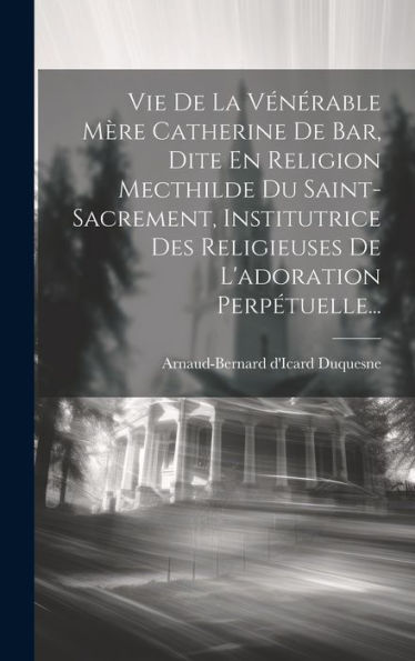 Vie De La Vénérable Mère Catherine De Bar, Dite En Religion Mecthilde Du Saint-Sacrement, Institutrice Des Religieuses De L'Adoration Perpétuelle... (French Edition)