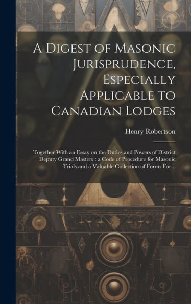 A Digest Of Masonic Jurisprudence, Especially Applicable To Canadian Lodges [Microform]: Together With An Essay On The Duties And Powers Of District ... And A Valuable Collection Of Forms For...