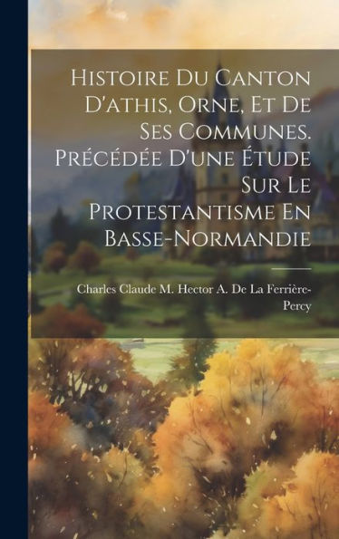 Histoire Du Canton D'Athis, Orne, Et De Ses Communes. Precéd? D'Une ?Ude Sur Le Protestantisme En Basse-Normandie (French Edition)