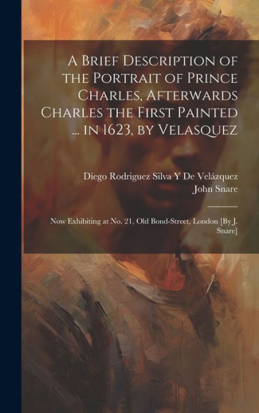 A Brief Description Of The Portrait Of Prince Charles, Afterwards Charles The First Painted ... In 1623, By Velasquez: Now Exhibiting At No. 21, Old Bond-Street, London [By J. Snare]