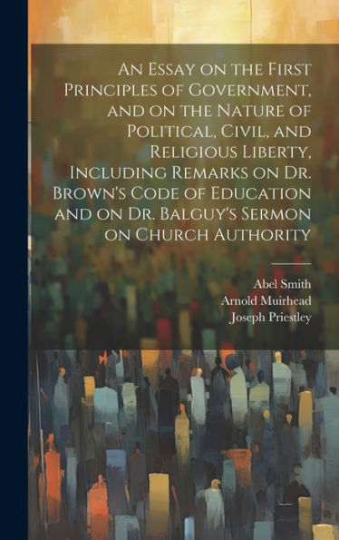 An Essay On The First Principles Of Government, And On The Nature Of Political, Civil, And Religious Liberty, Including Remarks On Dr. Brown's Code Of ... On Dr. Balguy's Sermon On Church Authority