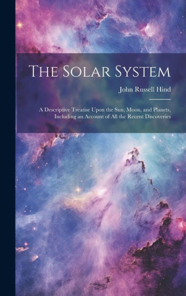 The Solar System: A Descriptive Treatise Upon The Sun, Moon, And Planets, Including An Account Of All The Recent Discoveries