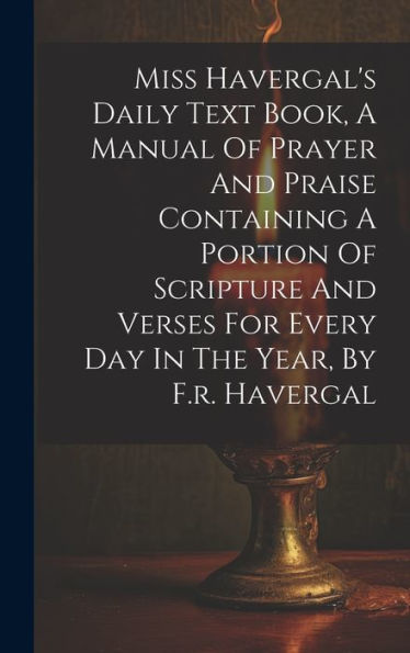Miss Havergal's Daily Text Book, A Manual Of Prayer And Praise Containing A Portion Of Scripture And Verses For Every Day In The Year, By F.R. Havergal