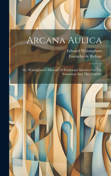 Arcana Aulica: Or, Walsingham's Manual Of Prudential Maxims For The Statesman And The Courtier