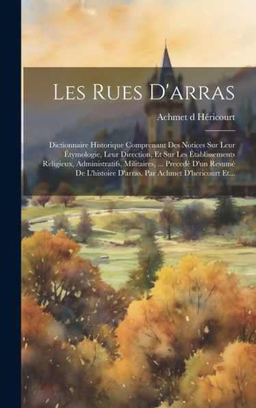 Les Rues D'Arras: Dictionnaire Historique Comprenant Des Notices Sur Leur ?Ymologie, Leur Direction, Et Sur Les ?Ablissements Religieux, ... Par Achmet D'Hericourt Et... (French Edition)