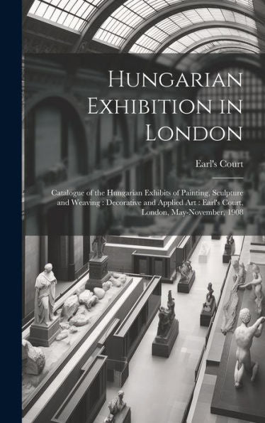 Hungarian Exhibition In London: Catalogue Of The Hungarian Exhibits Of Painting, Sculpture And Weaving: Decorative And Applied Art: Earl's Court, London, May-November, 1908