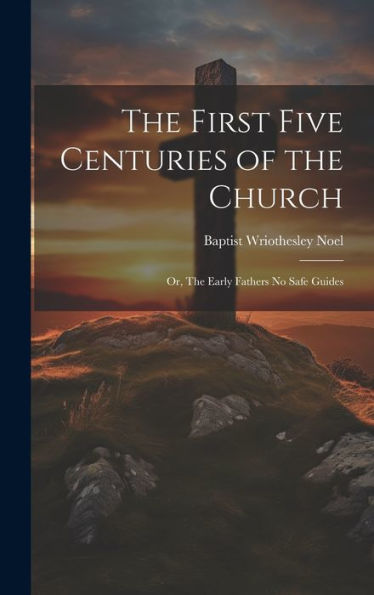 The First Five Centuries Of The Church: Or, The Early Fathers No Safe Guides