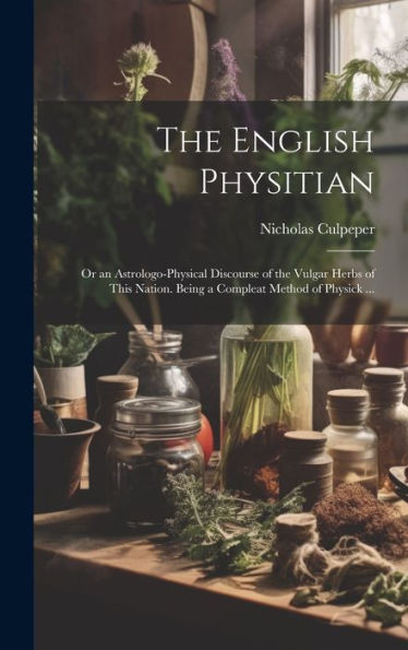 The English Physitian: Or An Astrologo-Physical Discourse Of The Vulgar Herbs Of This Nation. Being A Compleat Method Of Physick ...