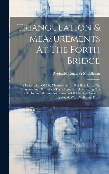 Triangulation & Measurements At The Forth Bridge: A Description Of The Measurements Of A Base Line, The Triangulation Of Stations Therefrom, And The ... Work ... Reprinted, With Additions, From