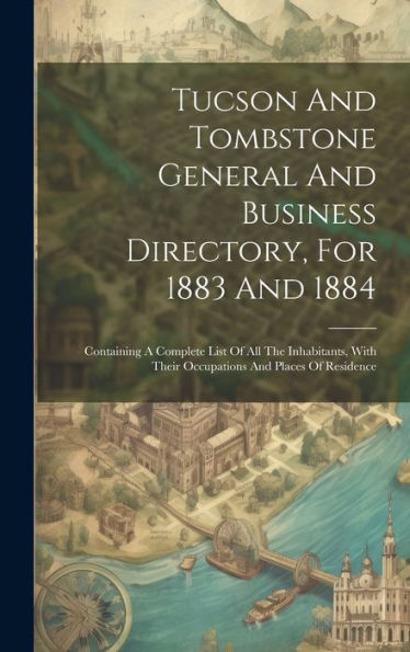 Tucson And Tombstone General And Business Directory, For 1883 And 1884: Containing A Complete List Of All The Inhabitants, With Their Occupations And Places Of Residence