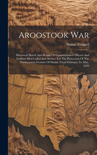 Aroostook War: Historical Sketch And Roster Of Commissioned Officers And Enlisted Men Called Into Service For The Protection Of The Northeastern Frontier Of Maine. From February To May, 1839