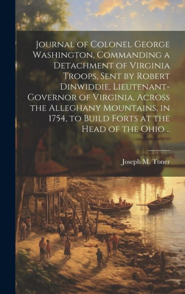 Journal Of Colonel George Washington, Commanding A Detachment Of Virginia Troops, Sent By Robert Dinwiddie, Lieutenant-Governor Of Virginia, Across ... To Build Forts At The Head Of The Ohio ..