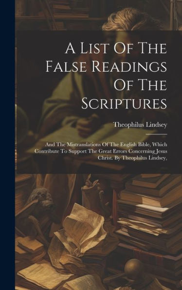 A List Of The False Readings Of The Scriptures: And The Mistranslations Of The English Bible, Which Contribute To Support The Great Errors Concerning Jesus Christ. By Theophilus Lindsey,