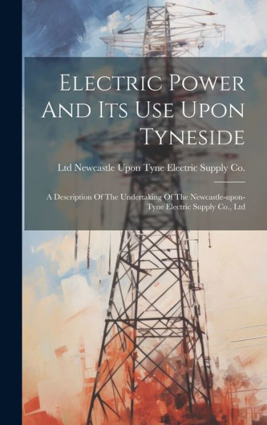 Electric Power And Its Use Upon Tyneside: A Description Of The Undertaking Of The Newcastle-Upon-Tyne Electric Supply Co., Ltd