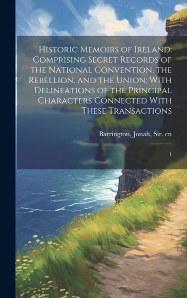 Historic Memoirs Of Ireland: Comprising Secret Records Of The National Convention, The Rebellion, And The Union; With Delineations Of The Principal Characters Connected With These Transactions: 1