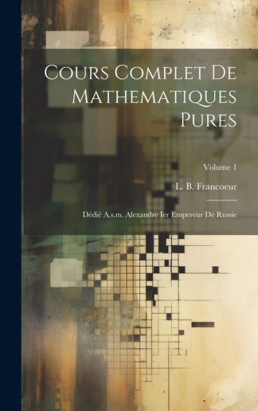 Cours Complet De Mathematiques Pures: Dédi?A.S.M. Alexandre Ier Empereur De Russie; Volume 1 (French Edition)
