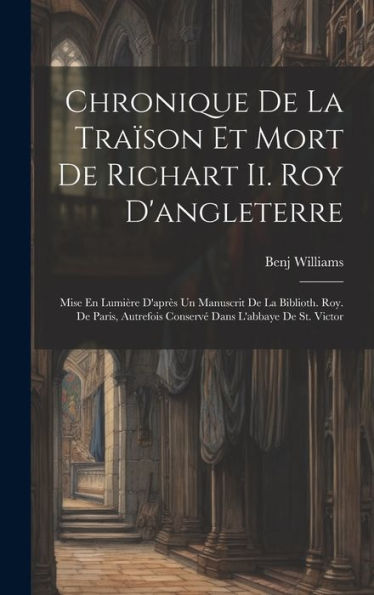 Chronique De La Tra?On Et Mort De Richart Ii. Roy D'Angleterre: Mise En Lumière D'Apr? Un Manuscrit De La Biblioth. Roy. De Paris, Autrefois Conserv?Dans L'Abbaye De St. Victor