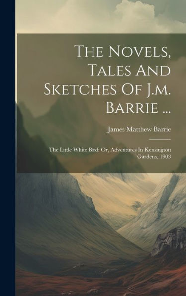 The Novels, Tales And Sketches Of J.M. Barrie ...: The Little White Bird: Or, Adventures In Kensington Gardens, 1903