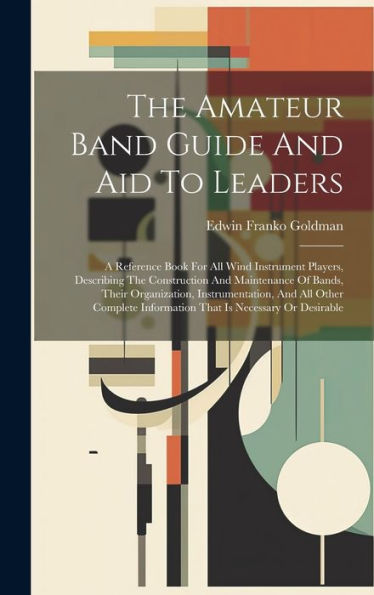 The Amateur Band Guide And Aid To Leaders: A Reference Book For All Wind Instrument Players, Describing The Construction And Maintenance Of Bands, ... Information That Is Necessary Or Desirable