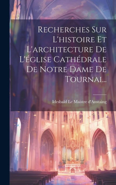 Recherches Sur L'Histoire Et L'Architecture De L'Église Cathédrale De Notre Dame De Tournai... (French Edition)