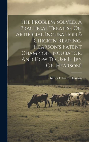 The Problem Solved, A Practical Treatise On Artificial Incubation & Chicken Rearing. Hearson's Patent Champion Incubator, And How To Use It [By C.E. Hearson]