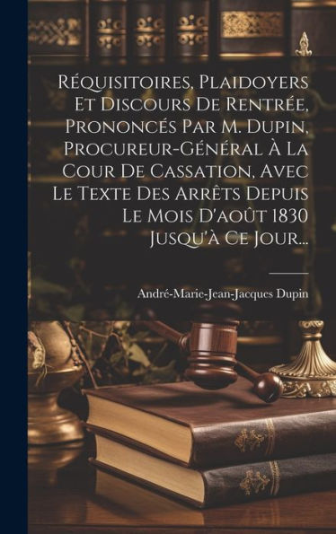 R?Uisitoires, Plaidoyers Et Discours De Rentr?, Prononces Par M. Dupin, Procureur-Général ?La Cour De Cassation, Avec Le Texte Des Arr?S Depuis Le ... 1830 Jusqu'?Ce Jour... (French Edition)