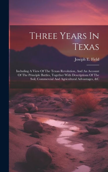 Three Years In Texas: Including A View Of The Texan Revolution, And An Account Of The Principle Battles, Together With Descriptions Of The Soil, Commercial And Agricultural Advantages, &C