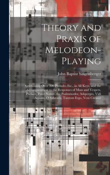 Theory And Praxis Of Melodeon-Playing: Containing Over 300 Preludes Etc., In All Keys, And The Accompaniment To The Responses Of Mass And Vespers, ... Tantum Ergo, Veni Creator (Latin Edition)