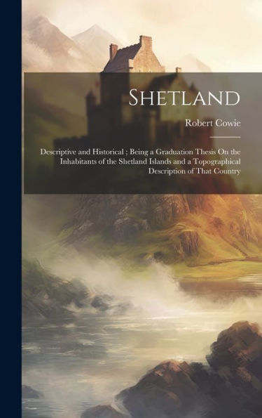 Shetland: Descriptive And Historical; Being A Graduation Thesis On The Inhabitants Of The Shetland Islands And A Topographical Description Of That Country