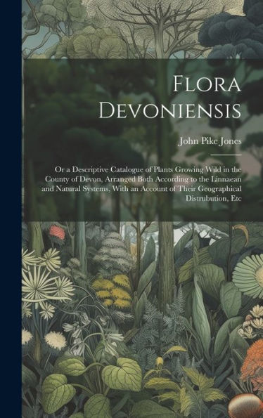 Flora Devoniensis: Or A Descriptive Catalogue Of Plants Growing Wild In The County Of Devon, Arranged Both According To The Linnaean And Natural ... Of Their Geographical Distrubution, Etc