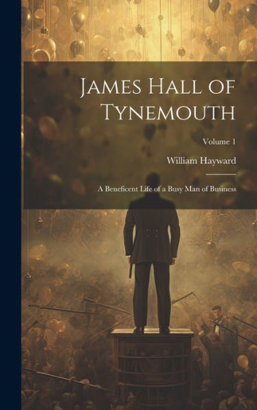James Hall Of Tynemouth: A Beneficent Life Of A Busy Man Of Business; Volume 1