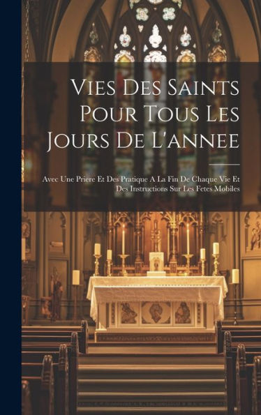 Vies Des Saints Pour Tous Les Jours De L'Annee: Avec Une Priere Et Des Pratique A La Fin De Chaque Vie Et Des Instructions Sur Les Fetes Mobiles (French Edition)