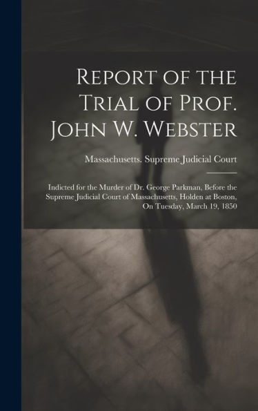 Report Of The Trial Of Prof. John W. Webster: Indicted For The Murder Of Dr. George Parkman, Before The Supreme Judicial Court Of Massachusetts, Holden At Boston, On Tuesday, March 19, 1850