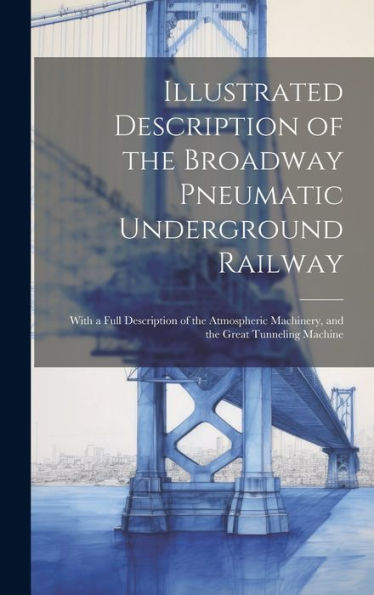 Illustrated Description Of The Broadway Pneumatic Underground Railway: With A Full Description Of The Atmospheric Machinery, And The Great Tunneling Machine
