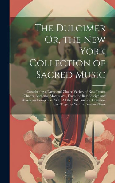 The Dulcimer Or, The New York Collection Of Sacred Music: Constituting A Large And Choice Variety Of New Tunes, Chants, Anthems, Motets, &C., From The ... In Common Use, Together With A Concise Eleme