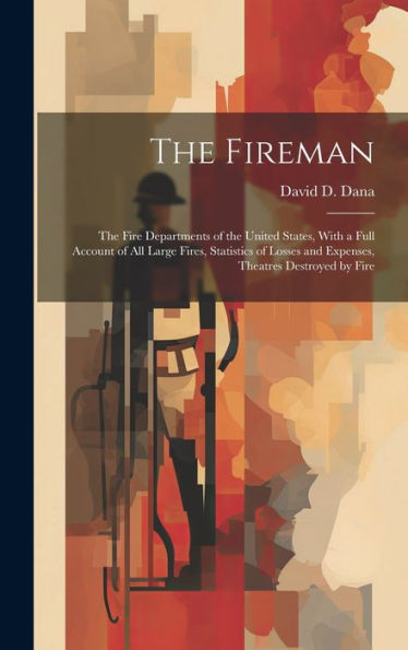 The Fireman: The Fire Departments Of The United States, With A Full Account Of All Large Fires, Statistics Of Losses And Expenses, Theatres Destroyed By Fire