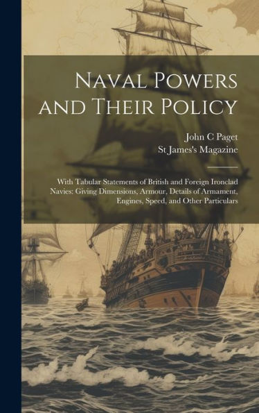 Naval Powers And Their Policy: With Tabular Statements Of British And Foreign Ironclad Navies: Giving Dimensions, Armour, Details Of Armament, Engines, Speed, And Other Particulars