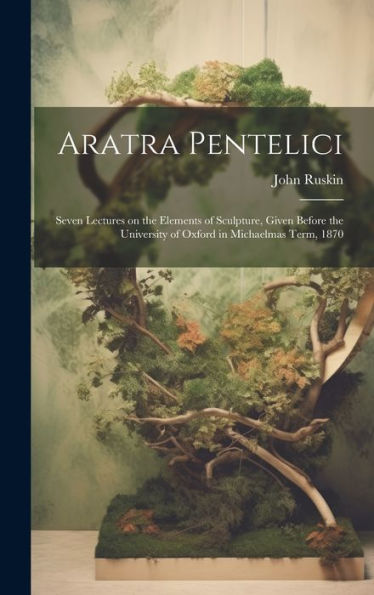 Aratra Pentelici; Seven Lectures On The Elements Of Sculpture, Given Before The University Of Oxford In Michaelmas Term, 1870