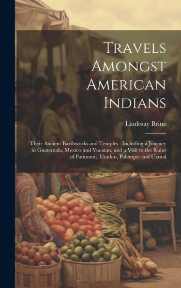 Travels Amongst American Indians: Their Ancient Earthworks And Temples: Including A Journey In Guatemala, Mexico And Yucatan, And A Visit To The Ruins Of Patinamit, Utatlan, Palenque And Uxmal