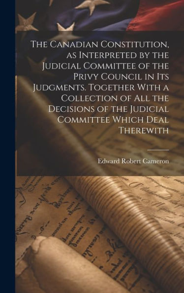 The Canadian Constitution, As Interpreted By The Judicial Committee Of The Privy Council In Its Judgments. Together With A Collection Of All The ... The Judicial Committee Which Deal Therewith