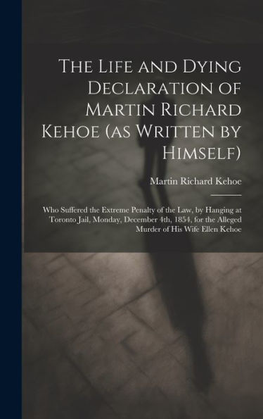The Life And Dying Declaration Of Martin Richard Kehoe (As Written By Himself) [Microform]: Who Suffered The Extreme Penalty Of The Law, By Hanging At ... The Alleged Murder Of His Wife Ellen Kehoe