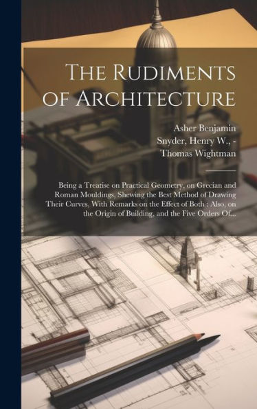 The Rudiments Of Architecture: Being A Treatise On Practical Geometry, On Grecian And Roman Mouldings, Shewing The Best Method Of Drawing Their ... Origin Of Building, And The Five Orders Of...