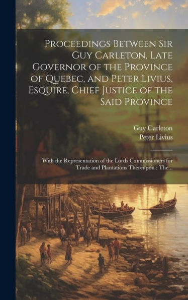 Proceedings Between Sir Guy Carleton, Late Governor Of The Province Of Quebec, And Peter Livius, Esquire, Chief Justice Of The Said Province ... For Trade And Plantations Thereupon: The...